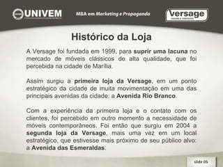 Histórico da Loja A Versage foi fundada em 1999, para  suprir uma lacuna  no mercado de móveis clássicos de alta qualidade, que foi percebida na cidade de Marília. Assim surgiu a  primeira loja da Versage , em um ponto estratégico da cidade de muita movimentação em uma das principais avenidas da cidade: a  Avenida Rio Branco . Com a experiência da primeira loja e o contato com os clientes, foi percebido em outro momento a necessidade de móveis contemporâneos. Foi então que surgiu em 2004 a  segunda loja da Versage , mais uma vez em um local estratégico, que estivesse mais próximo de seu público alvo: a  Avenida das Esmeraldas . slide 05  
