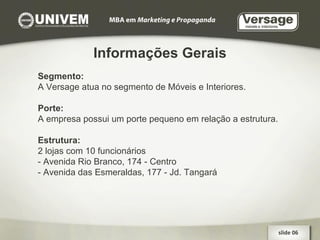 Informações Gerais Segmento: A Versage atua no segmento de Móveis e Interiores. Porte: A empresa possui um porte pequeno em relação a estrutura. Estrutura: 2 lojas com 10 funcionários - Avenida Rio Branco, 174 - Centro - Avenida das Esmeraldas, 177 - Jd. Tangará slide 06  