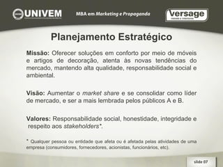 Planejamento Estratégico Missão:  Oferecer soluções em conforto por meio de móveis e artigos de decoração, atenta às novas tendências do mercado, mantendo alta qualidade, responsabilidade social e ambiental. Visão:  Aumentar o  market share  e se consolidar como líder de mercado, e ser a mais lembrada pelos públicos A e B. Valores:  Responsabilidade social, honestidade, integridade e  respeito aos  stakeholders*. *   Qualquer pessoa ou entidade que afeta ou é afetada pelas atividades de uma empresa (consumidores, fornecedores, acionistas, funcionários, etc). slide 07  