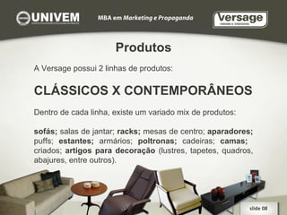 Produtos A Versage possui 2 linhas de produtos: CLÁSSICOS X CONTEMPORÂNEOS Dentro de cada linha, existe um variado mix de produtos: sofás;  salas de jantar;  racks;  mesas de centro;  aparadores;  puffs;  estantes;  armários;  poltronas;  cadeiras;  camas;  criados;  artigos para decoração  (lustres, tapetes, quadros, abajures, entre outros).  slide 08  