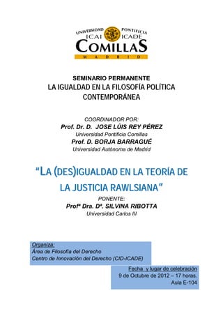 SEMINARIO PERMANENTE
      LA IGUALDAD EN LA FILOSOFÍA POLÍTICA
               CONTEMPORÁNEA

                    COORDINADOR POR:
           Prof. Dr. D. JOSE LÚIS REY PÉREZ
                 Universidad Pontificia Comillas
               Prof. D. BORJA BARRAGUÉ
                Universidad Autónoma de Madrid



 “LA (DES)IGUALDAD EN LA TEORÍA DE
       LA JUSTICIA RAWLSIANA”
                          PONENTE:
             Profª Dra. Dª. SILVINA RIBOTTA
                     Universidad Carlos III




Organiza:
Área de Filosofía del Derecho
Centro de Innovación del Derecho (CID-ICADE)
                                       Fecha y lugar de celebración
                                   9 de Octubre de 2012 – 17 horas.
                                                        Aula E-104
 