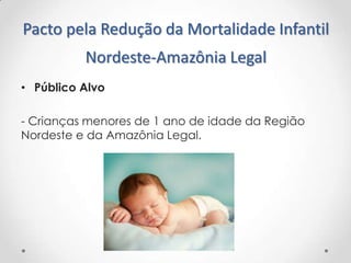 Pacto pela Redução da Mortalidade Infantil
Nordeste-Amazônia Legal
• Público Alvo
- Crianças menores de 1 ano de idade da Região
Nordeste e da Amazônia Legal.

 