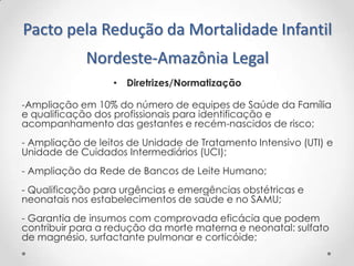Pacto pela Redução da Mortalidade Infantil
Nordeste-Amazônia Legal
• Diretrizes/Normatização
-Ampliação em 10% do número de equipes de Saúde da Família
e qualificação dos profissionais para identificação e
acompanhamento das gestantes e recém-nascidos de risco;

- Ampliação de leitos de Unidade de Tratamento Intensivo (UTI) e
Unidade de Cuidados Intermediários (UCI);
- Ampliação da Rede de Bancos de Leite Humano;
- Qualificação para urgências e emergências obstétricas e
neonatais nos estabelecimentos de saúde e no SAMU;
- Garantia de insumos com comprovada eficácia que podem
contribuir para a redução da morte materna e neonatal: sulfato
de magnésio, surfactante pulmonar e corticóide;

 