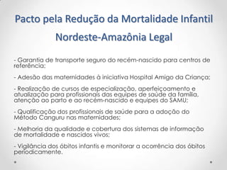 Pacto pela Redução da Mortalidade Infantil
Nordeste-Amazônia Legal
- Garantia de transporte seguro do recém-nascido para centros de
referência;
- Adesão das maternidades à iniciativa Hospital Amigo da Criança;
- Realização de cursos de especialização, aperfeiçoamento e
atualização para profissionais das equipes de saúde da família,
atenção ao parto e ao recém-nascido e equipes do SAMU;
- Qualificação dos profissionais de saúde para a adoção do
Método Canguru nas maternidades;

- Melhoria da qualidade e cobertura dos sistemas de informação
de mortalidade e nascidos vivos;
- Vigilância dos óbitos infantis e monitorar a ocorrência dos óbitos
periodicamente.

 