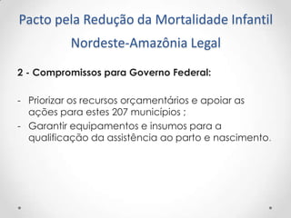 Pacto pela Redução da Mortalidade Infantil
Nordeste-Amazônia Legal
2 - Compromissos para Governo Federal:
- Priorizar os recursos orçamentários e apoiar as
ações para estes 207 municípios ;
- Garantir equipamentos e insumos para a
qualificação da assistência ao parto e nascimento.

 