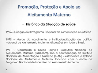 Promoção, Proteção e Apoio ao
Aleitamento Materno
• Histórico da Situação de saúde
1976 – Criação do II Programa Nacional de Alimentação e Nutrição
1979 – Marco do nascimento e institucionalização da política
nacional de Aleitamento Materno, discussões em todo o Brasil.
1981 – Constituído o Grupo Técnico Executivo Nacional ao
Aleitamento Materno (GTENIAM), sob a coordenação do Instituto
Nacional de Alimentação e Nutrição (INAN) – estabelece a Política
Nacional de Aleitamento Materno, lançada com o nome de
Programa Nacional de Incentivo ao Aleitamento Materno.

 