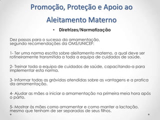 Promoção, Proteção e Apoio ao
Aleitamento Materno
• Diretrizes/Normatização
Dez passos para o sucesso da amamentação,
segundo recomendações da OMS/UNICEF:

1- Ter uma norma escrita sobre aleitamento materno, a qual deve ser
rotineiramente transmitida a toda a equipa de cuidados de saúde.
2- Treinar toda a equipa de cuidados de saúde, capacitando-a para
implementar esta norma.

3- Informar todas as grávidas atendidas sobre as vantagens e a pratica
da amamentação.
4- Ajudar as mães a iniciar a amamentação na primeira meia hora após
o parto.

5- Mostrar às mães como amamentar e como manter a lactação,
mesmo que tenham de ser separadas de seus filhos.

 