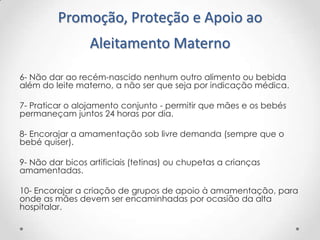 Promoção, Proteção e Apoio ao
Aleitamento Materno
6- Não dar ao recém-nascido nenhum outro alimento ou bebida
além do leite materno, a não ser que seja por indicação médica.
7- Praticar o alojamento conjunto - permitir que mães e os bebés
permaneçam juntos 24 horas por dia.
8- Encorajar a amamentação sob livre demanda (sempre que o
bebé quiser).
9- Não dar bicos artificiais (tetinas) ou chupetas a crianças
amamentadas.
10- Encorajar a criação de grupos de apoio à amamentação, para
onde as mães devem ser encaminhadas por ocasião da alta
hospitalar.

 