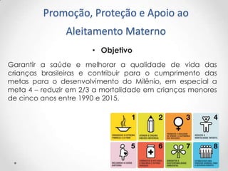 Promoção, Proteção e Apoio ao

Aleitamento Materno
• Objetivo
Garantir a saúde e melhorar a qualidade de vida das
crianças brasileiras e contribuir para o cumprimento das
metas para o desenvolvimento do Milênio, em especial a
meta 4 – reduzir em 2/3 a mortalidade em crianças menores
de cinco anos entre 1990 e 2015.

 