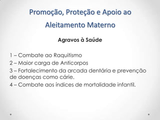 Promoção, Proteção e Apoio ao
Aleitamento Materno
Agravos à Saúde
1 – Combate ao Raquitismo
2 – Maior carga de Anticorpos
3 – Fortalecimento da arcada dentária e prevenção
de doenças como cárie.
4 – Combate aos índices de mortalidade infantil.

 