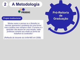 2         A Metodologia
                                                  Pró-Reitoria
                                                      de
Projeto Institucional                             Graduação
     “Muitas vezes o pensar ou o filosofar ou
  teorizar apresenta o problema de uma forma,
 mas a prática nem sempre é fácil. O ensino e o
    aprender não devem ter uma receita, cada
     professor constrói seu modo ou forma de
             trabalhar os conteúdos”

 (Reflexão de docente da Unifal-MG em 2008)
 