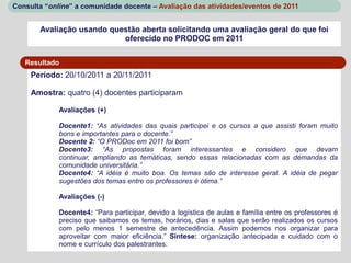 Consulta “online” a comunidade docente – Avaliação das atividades/eventos de 2011


       Avaliação usando questão aberta solicitando uma avaliação geral do que foi
                           oferecido no PRODOC em 2011


   Resultado
     Período: 20/10/2011 a 20/11/2011

     Amostra: quatro (4) docentes participaram

             Avaliações (+)

             Docente1: “As atividades das quais participei e os cursos a que assisti foram muito
             bons e importantes para o docente.”
             Docente 2: “O PRODoc em 2011 foi bom”
             Docente3: “As propostas foram interessantes e considero que devam
             continuar, ampliando as temáticas, sendo essas relacionadas com as demandas da
             comunidade universitária.”
             Docente4: “A idéia é muito boa. Os temas são de interesse geral. A idéia de pegar
             sugestões dos temas entre os professores é ótima.”

             Avaliações (-)

             Docente4: “Para participar, devido a logística de aulas e família entre os professores é
             preciso que saibamos os temas, horários, dias e salas que serão realizados os cursos
             com pelo menos 1 semestre de antecedência. Assim podemos nos organizar para
             aproveitar com maior eficiência.” Sintese: organização antecipada e cuidado com o
             nome e currículo dos palestrantes.
 