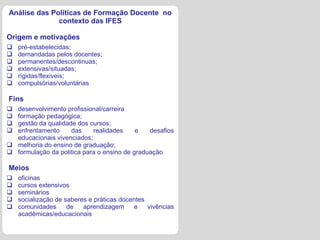 Análise das Políticas de Formação Docente no
              contexto das IFES

Origem e motivações
   pré-estabelecidas;
   demandadas pelos docentes;
   permanentes/descontinuas;
   extensivas/situadas;
   rígidas/flexiveis;
   compulsórias/voluntárias

Fins
 desenvolvimento profissional/carreira
 formação pedagógica;
 gestão da qualidade dos cursos;
 enfrentamento     das     realidades     e   desafios
  educacionais vivenciados;
 melhoria do ensino de graduação;
 formulação da politica para o ensino de graduação

Meios
   oficinas
   cursos extensivos
   seminários
   socialização de saberes e práticas docentes
   comunidades      de   aprendizagem     e    vivências
    acadêmicas/educacionais
 