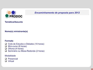Encaminhamento de proposta para 2012


Temática/Assunto



Nome(s) ministrante(s)



Formato
 Ciclo de Estudos e Debates (10 horas)
 Mini-curso (8 horas)
 Oficina (4 horas)
 Seminário ou Mesa-Redonda (2 horas)

Modalidade
 Presencial
 Virtual
 