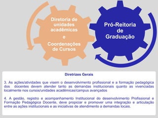 Diretoria de
                           unidades                       Pró-Reitoria
                          acadêmicas                          de
                               e                          Graduação
                         Coordenações
                           de Cursos




                                   Diretrizes Gerais

3. As ações/atividades que visem o desenvolvimento profissional e a formação pedagógica
dos docentes devem atender tanto as demandas institucionais quanto as vivenciadas
localmente nos cursos/unidades acadêmicas/campus avançados

4. A gestão, registro e acompanhamento Institucional do desenvolvimento Profissional e
Formação Pedagógica Docente, deve propiciar e promover uma integração e articulação
entre as ações institucionais e as iniciativas de atendimento a demandas locais.
 