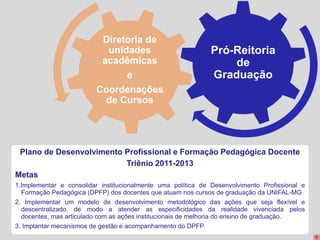 Diretoria de
                           unidades                           Pró-Reitoria
                          acadêmicas                              de
                               e                              Graduação
                         Coordenações
                           de Cursos




 Plano de Desenvolvimento Profissional e Formação Pedagógica Docente
                          Triênio 2011-2013
Metas
1.Implementar e consolidar institucionalmente uma política de Desenvolvimento Profissional e
  Formação Pedagógica (DPFP) dos docentes que atuam nos cursos de graduação da UNIFAL-MG
2. Implementar um modelo de desenvolvimento metodológico das ações que seja flexível e
  descentralizado, de modo a atender as especificidades da realidade vivenciada pelos
  docentes, mas articulado com as ações institucionais de melhoria do ensino de graduação.
3. Implantar mecanismos de gestão e acompanhamento do DPFP
 