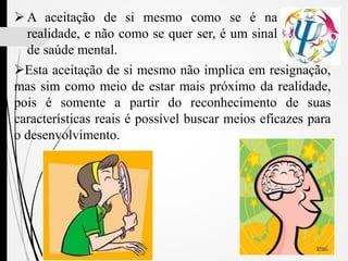  A aceitação de si mesmo como se é na
realidade, e não como se quer ser, é um sinal
de saúde mental.
Esta aceitação de si mesmo não implica em resignação,
mas sim como meio de estar mais próximo da realidade,
pois é somente a partir do reconhecimento de suas
características reais é possível buscar meios eficazes para
o desenvolvimento.
 