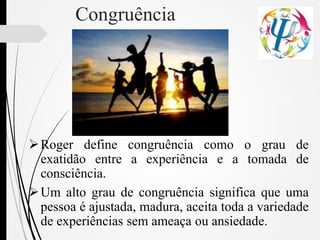 Congruência
Roger define congruência como o grau de
exatidão entre a experiência e a tomada de
consciência.
Um alto grau de congruência significa que uma
pessoa é ajustada, madura, aceita toda a variedade
de experiências sem ameaça ou ansiedade.
 
