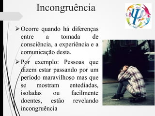 Incongruência
Ocorre quando há diferenças
entre a tomada de
consciência, a experiência e a
comunicação desta.
Por exemplo: Pessoas que
dizem estar passando por um
período maravilhoso mas que
se mostram entediadas,
isoladas ou facilmente
doentes, estão revelando
incongruência
 