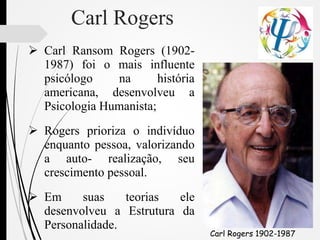 Carl Rogers
 Carl Ransom Rogers (1902-
1987) foi o mais influente
psicólogo na história
americana, desenvolveu a
Psicologia Humanista;
 Rogers prioriza o indivíduo
enquanto pessoa, valorizando
a auto- realização, seu
crescimento pessoal.
 Em suas teorias ele
desenvolveu a Estrutura da
Personalidade.
Carl Rogers 1902-1987
 