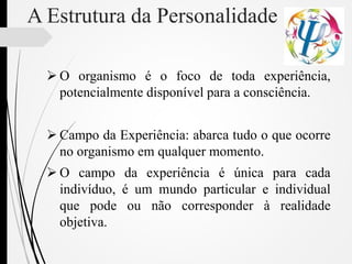 A Estrutura da Personalidade
 O organismo é o foco de toda experiência,
potencialmente disponível para a consciência.
 Campo da Experiência: abarca tudo o que ocorre
no organismo em qualquer momento.
 O campo da experiência é única para cada
indivíduo, é um mundo particular e individual
que pode ou não corresponder à realidade
objetiva.
 