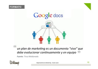 FORMATO




  “ un	
  plan	
  de	
  markeBng	
  es	
  un	
  documento	
  “vivo”	
  que	
  
                                                                             “
     debe	
  evolucionar	
  conBnuamente	
  y	
  en	
  equipo	
  
     Fuente:	
  Tirso	
  Maldonado	
  

                                  Departamento de Marketing - Social Learn        10
                                                                                 10
 