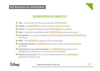 ESTRATEGIA DE CONTENIDO


                                        	
     ELEMENTOS	
  LA	
  WEB	
  2.0                            	
  

 	
  
        n    Tags	
  –	
  una	
  fórmula	
  más	
  eﬁcaz	
  para	
  organizar	
  el	
  CONTENIDO	
  
        n    Calidad	
  –	
  el	
  CONTENIDO	
  se	
  ordena	
  de	
  mayor	
  relevancia	
  a	
  menor	
  
        n    Autoría	
  –	
  el	
  usuario	
  es	
  protagonista	
  del	
  CONTENIDO	
  que	
  se	
  publica	
  
        n    Valor	
  –	
  el	
  valor	
  de	
  la	
  web	
  depende	
  del	
  CONTENIDO	
  generado	
  por	
  el	
  usuario	
  
        n    Suscripciones	
  –	
  el	
  usuario	
  se	
  puede	
  suscribir	
  a	
  las	
  actualizaciones	
  del	
  CONTENIDO	
  que	
  
              le	
  interesa	
  
        n  Wikis	
  –	
  el	
  CONTENIDO	
  se	
  genera	
  de	
  forma	
  colabora/va	
  
        n  Inteligencia	
  colec@va	
  –	
  el	
  CONTENIDO	
  se	
  ordena	
  según	
  su	
  valor	
  por	
  parte	
  de	
  la	
  
              comunidad	
  
        n  Generación	
  de	
  conocimiento	
  colec@vo	
  –	
  el	
  CONTENIDO	
  evoluciona	
  tras	
  la	
  
              par/cipación	
  y	
  colaboración	
  de	
  los	
  usuarios	
  en	
  la	
  comunidad	
  
        n  Relación	
  entre	
  usuarios	
  –	
  los	
  usuarios	
  se	
  relacionan	
  entorno	
  al	
  CONTENIDO	
  
              (inquietudes,	
  aﬁciones,	
  etc)	
  


                                                  Departamento de Marketing - Social Learn                                                    104
 