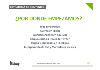 ESTRATEGIA DE CONTENIDO




   	
     ¿POR	
  DONDE	
  EMPEZAMOS?                                        	
  
                                              	
  

                             Blog	
  corpora@vo	
  
                              Cuenta	
  en	
  FlickR	
  
                    Branded	
  channel	
  en	
  YouTube	
  
                  Comunicación	
  a	
  través	
  de	
  Twiher	
  
                   Página	
  y	
  campañas	
  en	
  Facebook	
  
             Incorporación	
  de	
  RSS	
  y	
  Marcadores	
  sociales	
  




                            Departamento de Marketing - Social Learn                105
 