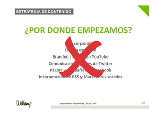 ESTRATEGIA DE CONTENIDO




                      O 
   	
     ¿POR	
  DONDE	
  EMPEZAMOS?                                        	
  
                                              	
  

                             Blog	
  corpora@vo	
  
                              Cuenta	
  en	
  FlickR	
  
                    Branded	
  channel	
  en	
  YouTube	
  
                  Comunicación	
  a	
  través	
  de	
  Twiher	
  
                   Página	
  y	
  campañas	
  en	
  Facebook	
  
             Incorporación	
  de	
  RSS	
  y	
  Marcadores	
  sociales	
  




                            Departamento de Marketing - Social Learn                106
 