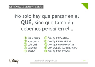 ESTRATEGIA DE CONTENIDO



   No solo hay que pensar en el
     QUÉ, sino que también
     debemos pensar en el…
          ①  PARA QUIÉN            ⑥  CON QUÉ TEMÁTICA
          ②  POR QUIÉN             ⑦  CON QUÉ FRECUENCIA
          ③  CON QUÉ               ⑧  CON QUÉ HERRAMIENTAS
          ④  CUANDO                ⑨  CON QUÉ ESTILO LITERARIO
          ⑤  DÓNDE                 ⑩  CON QUÉ OBJETIVOS


                   Departamento de Marketing - Social Learn      107
 