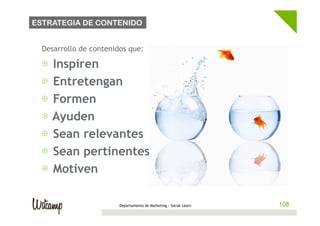 ESTRATEGIA DE CONTENIDO


  Desarrollo de contenidos que:

  ⊕  Inspiren
  ⊕  Entretengan
  ⊕  Formen
  ⊕  Ayuden
  ⊕  Sean relevantes
  ⊕  Sean pertinentes
  ⊕  Motiven

                        Departamento de Marketing - Social Learn   108
 