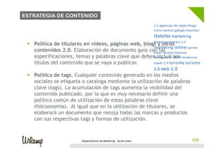 ESTRATEGIA DE CONTENIDO




 §  Política de titulares en vídeos, páginas web, blogs y otros
     contenidos 2.0. Elaboración de documento guía con las
     especificaciones, temas y palabras clave que deben incluir los
     títulos del contenido que se vaya a publicar.

 §  Política de tags. Cualquier contenido generado en los medios
     sociales se etiqueta o cataloga mediante la utilización de palabras
     clave (tags). La acumulación de tags aumenta la visibilidad del
     contenido publicado, por lo que es muy necesario definir una
     política común de utilización de estas palabras clave
     (folcsonomía). Al igual que en la utilización de titulares, se
     elaborará un documento que recoja todas las marcas y productos
     con sus respectivas tags y formas de utilización.



                        Departamento de Marketing - Social Learn           109
 