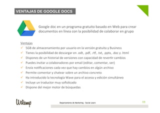 VENTAJAS DE GOOGLE DOCS



                      Google	
  doc	
  en	
  un	
  programa	
  gratuito	
  basado	
  en	
  Web	
  para	
  crear	
  
                      documentos	
  en	
  línea	
  con	
  la	
  posibilidad	
  de	
  colaborar	
  en	
  grupo	
  


 Ventajas	
  
 ü  5GB	
  de	
  almacenamiento	
  por	
  usuario	
  en	
  la	
  versión	
  gratuita	
  y	
  Business	
  
 ü  Tienes	
  la	
  posibilidad	
  de	
  descargar	
  en	
  .odt,	
  .pdf,	
  .rL,	
  .txt,	
  .pptx,	
  .doc	
  y	
  .html	
  
 ü  Dispones	
  de	
  un	
  historial	
  de	
  versiones	
  con	
  capacidad	
  de	
  rever/r	
  cambios	
  
 ü  Puedes	
  invitar	
  a	
  colaboradores	
  por	
  email	
  (editar,	
  comentar,	
  ver)	
  
 ü  Envía	
  no/ﬁcaciones	
  cada	
  vez	
  que	
  hay	
  cambios	
  en	
  algún	
  archivo	
  
 ü  Permite	
  comentar	
  y	
  chatear	
  sobre	
  un	
  archivo	
  concreto	
  
 ü  Ha	
  introducido	
  la	
  tecnología	
  Wave	
  para	
  el	
  acceso	
  y	
  edición	
  simultáneo	
  
 ü  Incluye	
  un	
  traductor	
  muy	
  soﬁs/cado	
  
 ü  Dispone	
  del	
  mejor	
  motor	
  de	
  búsquedas	
  



                                              Departamento de Marketing - Social Learn                                              11
                                                                                                                                   11
 
