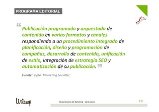 PROGRAMA EDITORIAL



“ Publicación	
  programada	
  y	
  orquestada	
  de	
  
   contenido	
  en	
  varios	
  formatos	
  y	
  canales	
  
   respondiendo	
  a	
  un	
  procedimiento	
  integrado	
  de	
  
   planiﬁcación,	
  diseño	
  y	
  programación	
  de	
  
   campañas,	
  desarrollo	
  de	
  contenido,	
  uniﬁcación	
  
   de	
  es*lo,	
  integración	
  de	
  estrategia	
  SEO	
  y	
                   “
   automa*zación	
  de	
  su	
  publicación.	
  	
  
   Fuente:	
  	
  Dpto.	
  MarkeBng	
  Socialtec	
  




                                        Departamento de Marketing - Social Learn       111
 