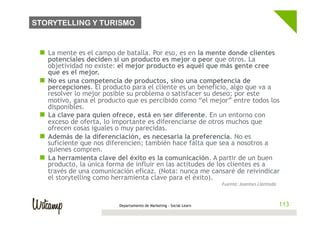 STORYTELLING Y TURISMO


 n  La mente es el campo de batalla. Por eso, es en la mente donde clientes
     potenciales deciden si un producto es mejor o peor que otros. La
     objetividad no existe: el mejor producto es aquél que más gente cree
     que es el mejor.
 n  No es una competencia de productos, sino una competencia de
     percepciones. El producto para el cliente es un beneficio, algo que va a
     resolver lo mejor posible su problema o satisfacer su deseo; por este
     motivo, gana el producto que es percibido como “el mejor” entre todos los
     disponibles.
 n  La clave para quien ofrece, está en ser diferente. En un entorno con
     exceso de oferta, lo importante es diferenciarse de otros muchos que
     ofrecen cosas iguales o muy parecidas.
 n  Además de la diferenciación, es necesaria la preferencia. No es
     suficiente que nos diferencien; también hace falta que sea a nosotros a
     quienes compren.
 n  La herramienta clave del éxito es la comunicación. A partir de un buen
     producto, la única forma de influir en las actitudes de los clientes es a
     través de una comunicación eficaz. (Nota: nunca me cansaré de reivindicar
     el storytelling como herramienta clave para el éxito).
                                                                     Fuente:	
  Joantxo	
  Llantada	
  


                          Departamento de Marketing - Social Learn                                        113
 