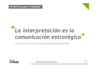 STORYTELLING Y TURISMO




 “ La interpretación es la                                                                      “
   comunicación estratégica
   Fuente:	
  Tasmanian	
  ThemaBc	
  InterpretaBon	
  Planning	
  Manual,	
  May	
  2005	
  




                                     Departamento de Marketing - Social Learn                   114
 