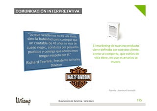 COMUNICACIÓN INTERPRETATIVA




                                                        El	
  marke/ng	
  de	
  nuestro	
  producto	
  
                                                        viene	
  deﬁnido	
  por	
  nuestro	
  cliente,	
  
                                                        como	
  se	
  comporta,	
  que	
  es/los	
  de	
  
                                                         vida	
  /ene,	
  en	
  que	
  escenarios	
  se	
  
                                                                           mueve.	
  




                                                                         Fuente:	
  Joantxo	
  Llantada	
  


                  Departamento de Marketing - Social Learn                                                    115
 