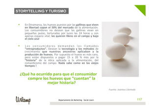 STORYTELLING Y TURISMO


 §    En	
   Dinamarca,	
   los	
   huevos	
   puestos	
   por	
   las	
   gallinas	
   que	
   viven	
  
       en	
   libertad	
   copan	
   el	
   50%	
   del	
   mercado	
   de	
   la	
   alimentación.	
  
       Los	
   consumidores	
   no	
   desean	
   que	
   las	
   gallinas	
   vivan	
   en	
  
       pequeñas	
   jaulas,	
   torturadas	
   por	
   luces	
   las	
   24	
   horas	
   y	
   con	
  
       apenas	
  espacio	
  vital;	
  las	
  quieren	
  libres	
  en	
  el	
  campo	
  y	
  bajo	
  
       el	
  cielo	
  azul	
  

 §    L o s	
   c o n s u m i d o r e s	
   d e m a n d a n	
   l o s	
   l l a m a d o s	
  
       “retroproductos”.	
   Desean	
   la	
   tecnología	
   y	
   los	
   métodos	
   de	
  
       crecimiento	
   que	
   nuestros	
   ancestros	
   aplicaban	
   a	
   la	
  
       producción	
  de	
  huevos.	
  Por	
  supuesto	
  el	
  huevo	
  es	
  más	
  caro,	
  
       pero	
   están	
   dispuestos	
   a	
   pagar	
   15	
   a	
   20	
   %	
   más	
   por	
   la	
  
       “historia”	
   de	
   la	
   é/ca	
   aplicada	
   a	
   la	
   alimentación,	
   del	
  
       roman/cismo	
   del	
   campo.	
   Nada	
   sabe	
   como	
   en	
   los	
   viejos	
  
       @empos	
  !	
  

   ¿Qué	
  ha	
  ocurrido	
  para	
  que	
  el	
  consumidor	
  
      compre	
  los	
  huevos	
  que	
  “cuentan”	
  la	
  
                       mejor	
  historia?	
  
                                                                                                             Fuente:	
  Joantxo	
  Llantada	
  


                                                   Departamento de Marketing - Social Learn                                                       117
 