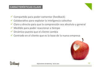 CARACTERÍSTICAS CLAVE



ü  Compar/do	
  para	
  poder	
  comentar	
  (feedback)	
  
ü  Colabora/vo	
  para	
  explotar	
  la	
  inteligencia	
  colec/va	
  
ü  Claro	
  y	
  directo	
  para	
  que	
  la	
  comprensión	
  sea	
  absoluta	
  y	
  general	
  
ü  Medible	
  para	
  poder	
  reaccionar	
  a	
  /empo	
  
ü  Dinámico	
  puesto	
  que	
  el	
  cliente	
  cambia	
  
ü  Centrado	
  en	
  el	
  cliente	
  que	
  es	
  la	
  base	
  de	
  la	
  nueva	
  empresa	
  




                                  Departamento de Marketing - Social Learn                              12
                                                                                                       12
 