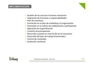 IMPLEMENTACIÓN

          	
  
          ü  Ges/ón	
  de	
  los	
  recursos	
  humanos	
  necesarios	
  
          ü  Asignación	
  de	
  funciones	
  y	
  responsabilidades	
  
          ü  Plan	
  de	
  incen/vos	
  
          ü  Formación	
  en	
  el	
  plan	
  de	
  marke/ng	
  a	
  la	
  organización	
  
          ü  Formación	
  en	
  la	
  cultura	
  de	
  colaboración	
  y	
  par/cipación	
  
          ü  Aplicación	
  de	
  la	
  gamiﬁcación	
  
          ü  Creación	
  de	
  presupuestos	
  
          ü  Desarrollo	
  y	
  puesto	
  en	
  marcha	
  de	
  los	
  SI	
  necesarios	
  
          ü  Desarrollo	
  del	
  plan	
  de	
  trabajo	
  (hiveminder)	
  
          ü  Control	
  de	
  resultados	
  
          ü  (evolución	
  con/nua)	
  




                         Departamento de Marketing - Social Learn                                125
                                                                                                125
 