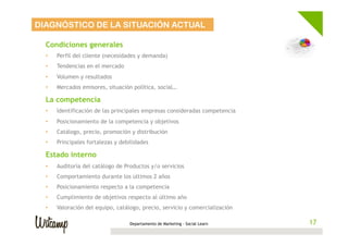 DIAGNÓSTICO DE LA SITUACIÓN ACTUAL

  Condiciones generales
  •    Perfil del cliente (necesidades y demanda)
  •    Tendencias en el mercado
  •    Volumen y resultados
  •    Mercados emisores, situación política, social…

  La competencia
  •    Identificación de las principales empresas consideradas competencia
  •    Posicionamiento de la competencia y objetivos
  •    Catálogo, precio, promoción y distribución
  •    Principales fortalezas y debilidades

  Estado interno
  •    Auditoría del catálogo de Productos y/o servicios
  •    Comportamiento durante los últimos 2 años
  •    Posicionamiento respecto a la competencia
  •    Cumplimiento de objetivos respecto al último año
  •    Valoración del equipo, catálogo, precio, servicio y comercialización

                                   Departamento de Marketing - Social Learn    17
                                                                              17
 