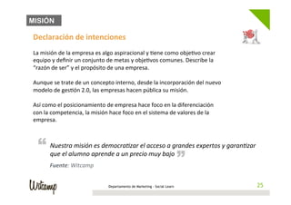 MISIÓN

Declaración	
  de	
  intenciones	
  
	
  
La	
  misión	
  de	
  la	
  empresa	
  es	
  algo	
  aspiracional	
  y	
  /ene	
  como	
  obje/vo	
  crear	
  
equipo	
  y	
  deﬁnir	
  un	
  conjunto	
  de	
  metas	
  y	
  obje/vos	
  comunes.	
  Describe	
  la	
  
“razón	
  de	
  ser”	
  y	
  el	
  propósito	
  de	
  una	
  empresa.	
  	
  
	
  
Aunque	
  se	
  trate	
  de	
  un	
  concepto	
  interno,	
  desde	
  la	
  incorporación	
  del	
  nuevo	
  
modelo	
  de	
  ges/ón	
  2.0,	
  las	
  empresas	
  hacen	
  pública	
  su	
  misión.	
  
	
  
Así	
  como	
  el	
  posicionamiento	
  de	
  empresa	
  hace	
  foco	
  en	
  la	
  diferenciación	
  
con	
  la	
  competencia,	
  la	
  misión	
  hace	
  foco	
  en	
  el	
  sistema	
  de	
  valores	
  de	
  la	
  
empresa.	
  



  “ Nuestra	
  lumno	
  aeprende	
  a	
  un	
  precio	
  amuy	
  bajo	
  randes	
  expertos	
  y	
  garanBzar	
  
    que	
  el	
  a
                   misión	
   s	
  democraBzar	
  el	
   cceso	
  a	
  g                “
          Fuente:	
  Witcamp	
  


                                             Departamento de Marketing - Social Learn                                25
                                                                                                                    25
 