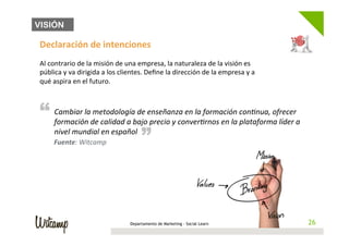 VISIÓN

 Declaración	
  de	
  intenciones	
  
 	
  
 Al	
  contrario	
  de	
  la	
  misión	
  de	
  una	
  empresa,	
  la	
  naturaleza	
  de	
  la	
  visión	
  es	
  
 pública	
  y	
  va	
  dirigida	
  a	
  los	
  clientes.	
  Deﬁne	
  la	
  dirección	
  de	
  la	
  empresa	
  y	
  a	
  
 qué	
  aspira	
  en	
  el	
  futuro.	
  



 “ Cambiar	
  la	
  dmetodología	
  de	
  epnseñanza	
  onverBrnos	
  en	
  la	
  cponBnua,	
  ofrecer	
  a	
  
                                                         “
   formación	
   e	
  calidad	
  a	
  bajo	
   recio	
  y	
  c
                                                               en	
  la	
  formación	
  
                                                                                         lataforma	
  líder	
  
         nivel	
  mundial	
  en	
  español	
  
        Fuente:	
  Witcamp	
  




                                                   Departamento de Marketing - Social Learn                                  26
                                                                                                                            26
 