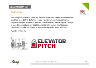 ELEVATOR PITCH

Deﬁnición	
  
	
  
Elevator	
  pitch,	
  elevator	
  speech	
  o	
  elevator	
  speech	
  es	
  un	
  resumen	
  breve	
  que	
  
se	
  u/liza	
  para	
  deﬁnir	
  de	
  forma	
  rápida	
  y	
  simple	
  un	
  producto,	
  servicio	
  u	
  
organización	
  y	
  su	
  propuesta	
  de	
  valor.	
  El	
  nombre	
  de	
  "elevator	
  pitch"	
  reﬂeja	
  
la	
  idea	
  de	
  que	
  debería	
  ser	
  posible	
  entregar	
  el	
  resumen	
  en	
  el	
  lapso	
  de	
  
/empo	
  de	
  un	
  viaje	
  en	
  ascensor,	
  de	
  treinta	
  segundos	
  a	
  dos	
  minutos.	
  
Fuente:	
  Wikipedia	
  




                                            Departamento de Marketing - Social Learn                                29
                                                                                                                   29
 