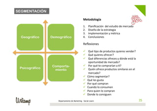 SEGMENTACIÓN

                                                  Metodología	
  
                                                  	
  
                                                  1.     Planiﬁcación	
  	
  del	
  estudio	
  de	
  mercado	
  
                                                  2.     Diseño	
  de	
  la	
  estrategia	
  
                                                  3.     Implementación	
  y	
  métrica	
  
  Geográfico    Demográfico                       4.     Conclusiones	
  
                                                  	
  
                                                  Reﬂexiones	
  
                                                  	
  
                                                  ü  Qué	
  /po	
  de	
  productos	
  quieres	
  vender?	
  
                                                  ü  Qué	
  quieres	
  ofrecer?	
  
                                                  ü  Qué	
  diferencias	
  ofreces	
  y	
  dónde	
  está	
  la	
  
                                                       oportunidad	
  de	
  mercado?	
  
                Comporta-                         ü  Por	
  qué	
  te	
  comprarían	
  a	
  /?	
  
 Psicográfico                                     ü  Quién	
  ofrece	
  productos	
  similares	
  en	
  el	
  
                 miento
                                                       mercado?	
  
                                                  ü  Cómo	
  segmentar?	
  
                                                  ü  Qué	
  les	
  gusta	
  
                                                  ü  Por	
  qué	
  compran	
  
                                                  ü  Cuando	
  lo	
  consumen	
  
                                                  ü  Para	
  quien	
  lo	
  compran	
  
                                                  ü  Donde	
  lo	
  consiguen	
  

                    Departamento de Marketing -	
  Social Learn                                                        35
                                                                                                                      35
                                                  	
  
 