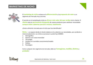 MARKETING DE NICHO

         	
  
         El	
  marke@ng	
  de	
  nicho	
  se	
  basa	
  en	
  la	
  diferenciación	
  y	
  la	
  propuesta	
  de	
  valor	
  a	
  un	
  
         segmento	
  de	
  mercado	
  muy	
  concreto.	
  	
  
         	
  
         El	
  secreto	
  en	
  el	
  marke/ng	
  de	
  nicho	
  es	
  ofrecer	
  más	
  valor	
  del	
  que	
  recibes	
  de	
  tu	
  cliente.	
  El	
  
         cliente	
  está	
  en	
  permanente	
  búsqueda	
  de	
  nuevos	
  productos	
  para	
  sa/sfacer	
  necesidades	
  
         aunque	
  estén	
  cubiertas	
  parcial	
  o	
  incluso,	
  totalmente.	
  	
  
         	
  
         ¿Existe	
  suﬁciente	
  mercado	
  para	
  el	
  nicho	
  que	
  has	
  iden/ﬁcado?	
  	
  
         	
  
         Nicho.	
  –	
  un	
  espacio	
  donde	
  el	
  cliente	
  todavía	
  no	
  ha	
  cubiertos	
  sus	
  necesidades,	
  por	
  accidente	
  o	
  
         intencionadamente.	
  Los	
  nichos	
  se	
  provocan	
  cuando	
  hay	
  CAMBIO:	
  
         1.  Demográﬁco	
  
         2.  Aparece	
  una	
  nueva	
  necesidad	
  
         3.  Tecnología	
  
         4.  Cambio	
  en	
  la	
  variable	
  conocimiento/modelo	
  
         5.  Polí/co	
  
         6.  Psicológico	
  

         Como	
  cualquier	
  otro	
  segmento	
  de	
  mercado,	
  debe	
  ser	
  homogéneo,	
  medible,	
  dis@nto	
  y	
  
         probado!	
  



                                      Departamento de Marketing - Social Learn                                                                         36
                                                                                                                                                      36
 