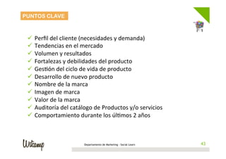 PUNTOS CLAVE



 ü  Perﬁl	
  del	
  cliente	
  (necesidades	
  y	
  demanda)	
  
 ü  Tendencias	
  en	
  el	
  mercado	
  
 ü  Volumen	
  y	
  resultados	
  
 ü  Fortalezas	
  y	
  debilidades	
  del	
  producto	
  
 ü  Ges/ón	
  del	
  ciclo	
  de	
  vida	
  de	
  producto	
  	
  	
  
 ü  Desarrollo	
  de	
  nuevo	
  producto	
  
 ü  Nombre	
  de	
  la	
  marca	
  
 ü  Imagen	
  de	
  marca	
  	
  
 ü  Valor	
  de	
  la	
  marca	
  
 ü  Auditoría	
  del	
  catálogo	
  de	
  Productos	
  y/o	
  servicios	
  
 ü  Comportamiento	
  durante	
  los	
  úl/mos	
  2	
  años	
  

 	
  

                                Departamento de Marketing - Social Learn        43
                                                                               43
 