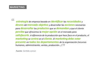 MARKETING




“ 	
  estrategia	
  de	
  empresa	
  basada	
  en	
  iden*ﬁcar	
  las	
  necesidades	
  y	
  
     deseos	
  del	
  mercado	
  obje*vo	
  y	
  desarrollar	
  las	
  acciones	
  necesarias	
  
     para	
  desarrollar	
  los	
  productos	
  que	
  se	
  demandan	
  y	
  que	
  el	
  cliente	
  
     perciba	
  que	
  ofrecemos	
  la	
  mejor	
  opción	
  en	
  el	
  mercado	
  para	
  
     sa*sfacerle.	
  A	
  diferencia	
  de	
  la	
  producción	
  que	
  hace	
  foco	
  en	
  el	
  producto,	
  el	
  
     marke*ng	
  se	
  centra	
  en	
  el	
  cliente.	
  El	
  marke*ng	
  debe	
  estar	
  
     presente	
  en	
  todos	
  los	
  departamentos	
  de	
  la	
  organización	
  (recursos	
  
                                                                             “
     humanos,	
  administración,	
  ventas,	
  producción…)	
  

     Fuente:	
  SenBdo	
  común	
  
 