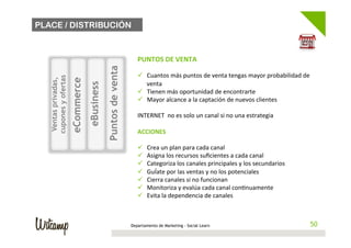 PLACE / DISTRIBUCIÓN



                                   	
                                      PUNTOS	
  DE	
  VENTA	
  
                                   	
                                      	
  




                                                      Puntos de venta
                                   	
                                      ü  Cuantos	
  más	
  puntos	
  de	
  venta	
  tengas	
  mayor	
  probabilidad	
  de	
  
   cupones y ofertas
    Ventas privadas,


                       eCommerce
                                                                                venta	
  
                                          eBusiness
                                   	
  
                                                                           ü  Tienen	
  más	
  oportunidad	
  de	
  encontrarte	
  
                                   	
                                      ü  Mayor	
  alcance	
  a	
  la	
  captación	
  de	
  nuevos	
  clientes	
  
                                   	
                                      	
  
                                   	
                                      INTERNET	
  	
  no	
  es	
  solo	
  un	
  canal	
  si	
  no	
  una	
  estrategia	
  
                                   	
                                      	
  
                                   	
                                      ACCIONES	
  
                                   	
                                      	
  
                                   	
                                      ü  Crea	
  un	
  plan	
  para	
  cada	
  canal	
  
                                                                           ü  Asigna	
  los	
  recursos	
  suﬁcientes	
  a	
  cada	
  canal	
  
                                                                           ü  Categoriza	
  los	
  canales	
  principales	
  y	
  los	
  secundarios	
  
                                                                           ü  GuÍate	
  por	
  las	
  ventas	
  y	
  no	
  los	
  potenciales	
  
                                                                           ü  Cierra	
  canales	
  si	
  no	
  funcionan	
  
                                                                           ü  Monitoriza	
  y	
  evalúa	
  cada	
  canal	
  con/nuamente	
  
                                                                           ü  Evita	
  la	
  dependencia	
  de	
  canales	
  



                                                                        Departamento de Marketing - Social Learn                                                 50
                                                                                                                                                                50
 