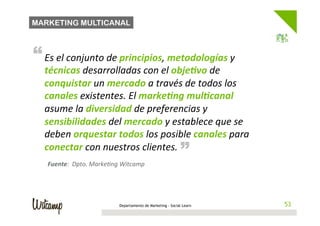 MARKETING MULTICANAL



“ Es	
  el	
  conjunto	
  de	
  principios,	
  metodologías	
  y	
  
   técnicas	
  desarrolladas	
  con	
  el	
  obje*vo	
  de	
  
   conquistar	
  un	
  mercado	
  a	
  través	
  de	
  todos	
  los	
  
   canales	
  existentes.	
  El	
  marke*ng	
  mul*canal	
  
   asume	
  la	
  diversidad	
  de	
  preferencias	
  y	
  
   sensibilidades	
  del	
  mercado	
  y	
  establece	
  que	
  se	
  
   deben	
  orquestar	
  todos	
  los	
  posible	
  canales	
  para	
   “
   conectar	
  con	
  nuestros	
  clientes.	
  
    Fuente:	
  	
  Dpto.	
  MarkeBng	
  Witcamp	
  




                                      Departamento de Marketing - Social Learn    53
                                                                                 53
 